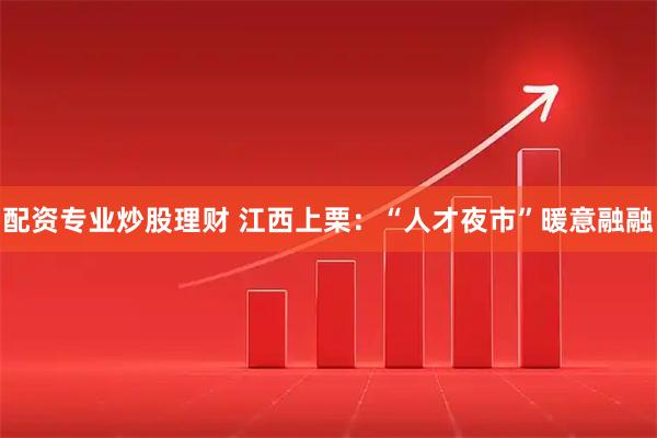 配资专业炒股理财 江西上栗：“人才夜市”暖意融融