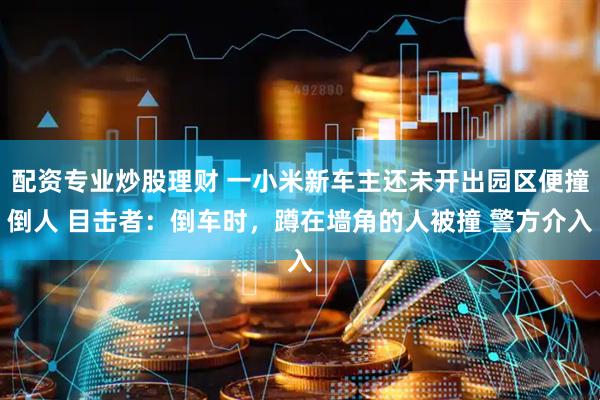 配资专业炒股理财 一小米新车主还未开出园区便撞倒人 目击者：倒车时，蹲在墙角的人被撞 警方介入