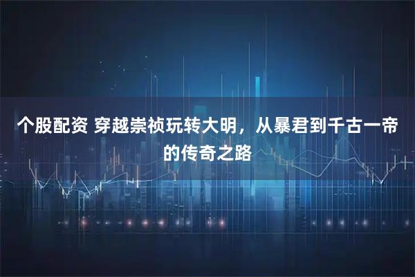 个股配资 穿越崇祯玩转大明，从暴君到千古一帝的传奇之路