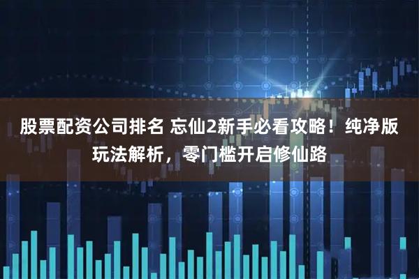 股票配资公司排名 忘仙2新手必看攻略！纯净版玩法解析，零门槛开启修仙路