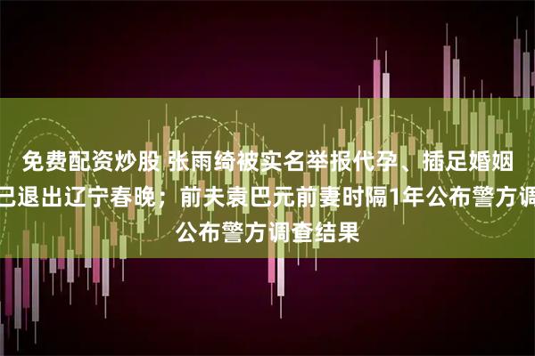 免费配资炒股 张雨绮被实名举报代孕、插足婚姻，据称已退出辽宁春晚；前夫袁巴元前妻时隔1年公布警方调查结果