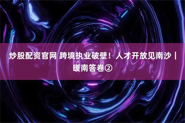 炒股配资官网 跨境执业破壁！人才开放见南沙｜暖南答卷②