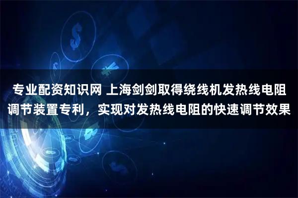 专业配资知识网 上海剑剑取得绕线机发热线电阻调节装置专利，实现对发热线电阻的快速调节效果