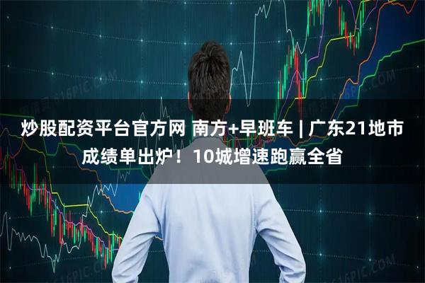 炒股配资平台官方网 南方+早班车 | 广东21地市成绩单出炉！10城增速跑赢全省