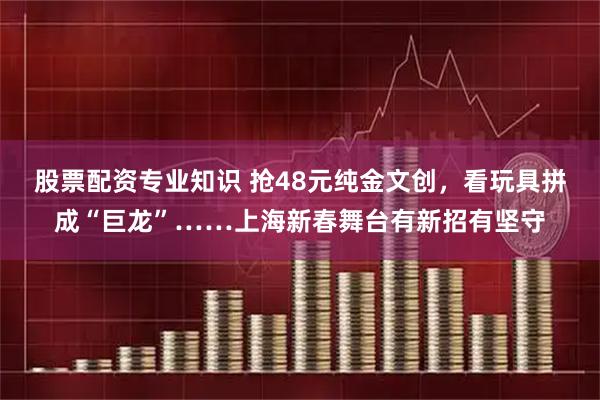 股票配资专业知识 抢48元纯金文创，看玩具拼成“巨龙”……上海新春舞台有新招有坚守