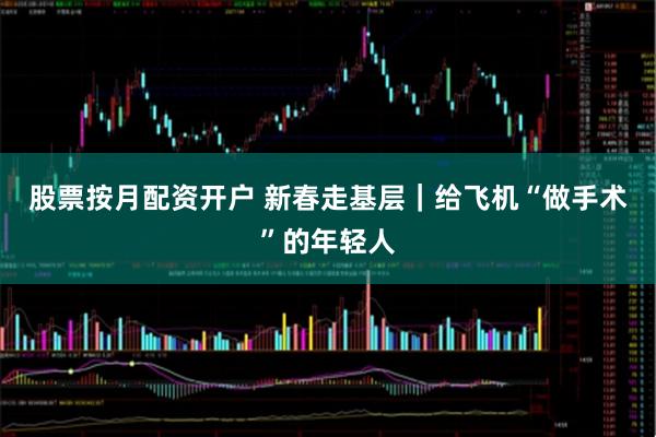 股票按月配资开户 新春走基层｜给飞机“做手术”的年轻人