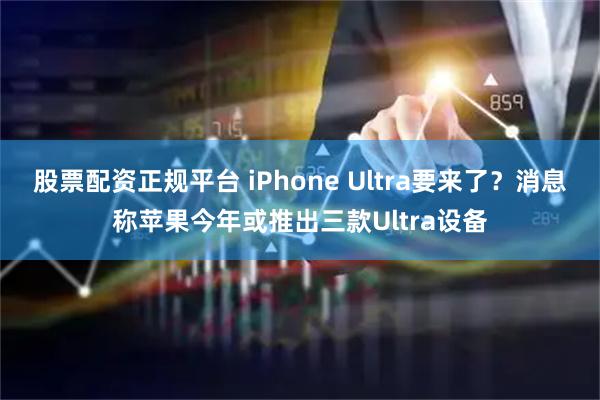 股票配资正规平台 iPhone Ultra要来了？消息称苹果今年或推出三款Ultra设备