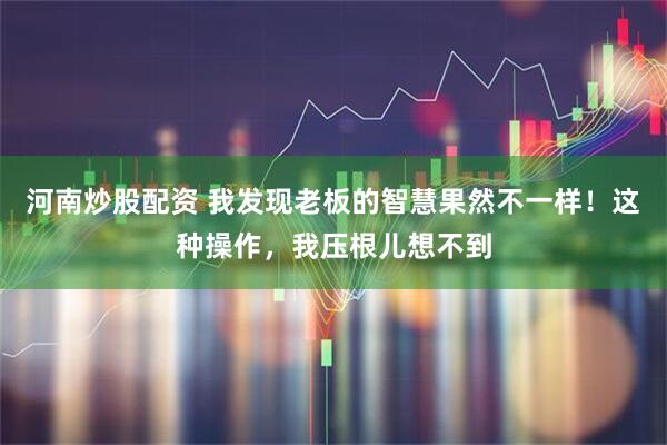 河南炒股配资 我发现老板的智慧果然不一样！这种操作，我压根儿想不到