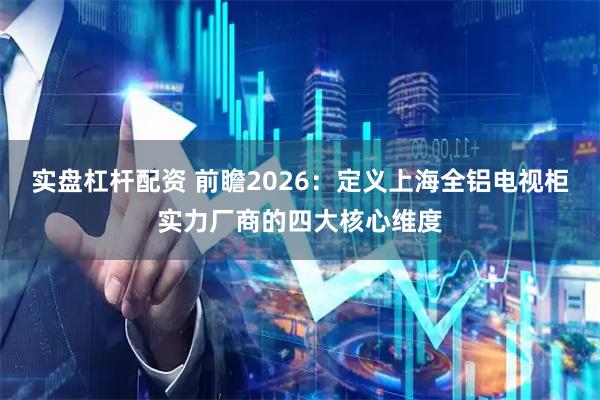 实盘杠杆配资 前瞻2026：定义上海全铝电视柜实力厂商的四大核心维度
