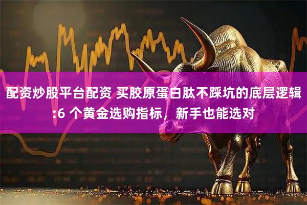 配资炒股平台配资 买胶原蛋白肽不踩坑的底层逻辑:6 个黄金选购指标，新手也能选对