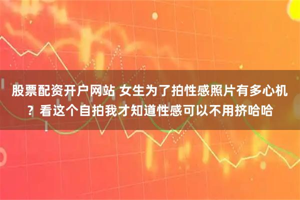 股票配资开户网站 女生为了拍性感照片有多心机？看这个自拍我才知道性感可以不用挤哈哈
