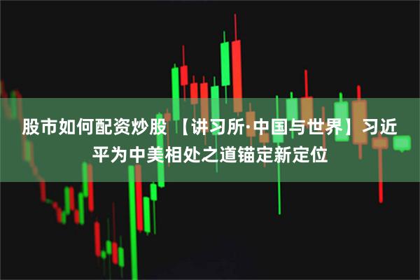 股市如何配资炒股 【讲习所·中国与世界】习近平为中美相处之道锚定新定位