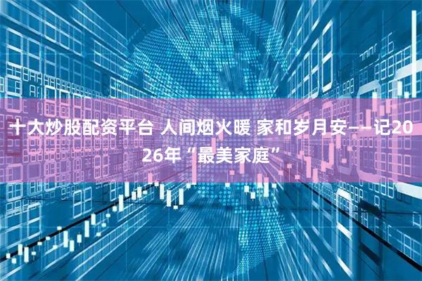 十大炒股配资平台 人间烟火暖 家和岁月安——记2026年“最美家庭”