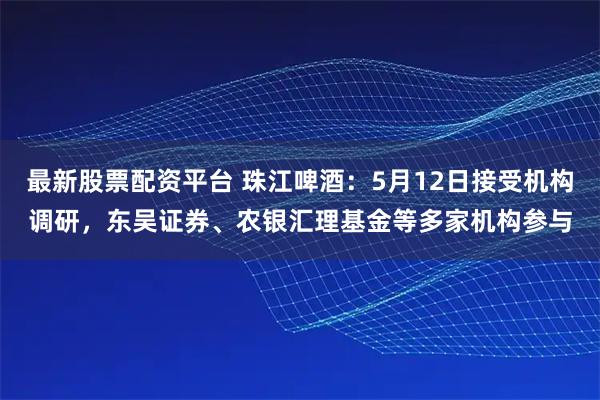 最新股票配资平台 珠江啤酒：5月12日接受机构调研，东吴证券、农银汇理基金等多家机构参与