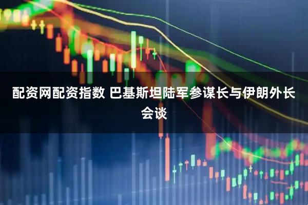 配资网配资指数 巴基斯坦陆军参谋长与伊朗外长会谈