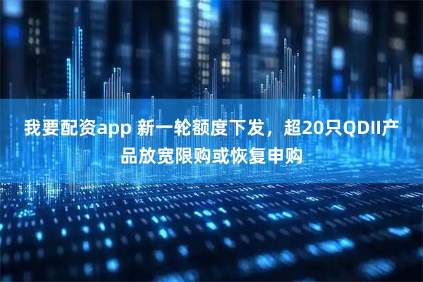我要配资app 新一轮额度下发，超20只QDII产品放宽限购或恢复申购