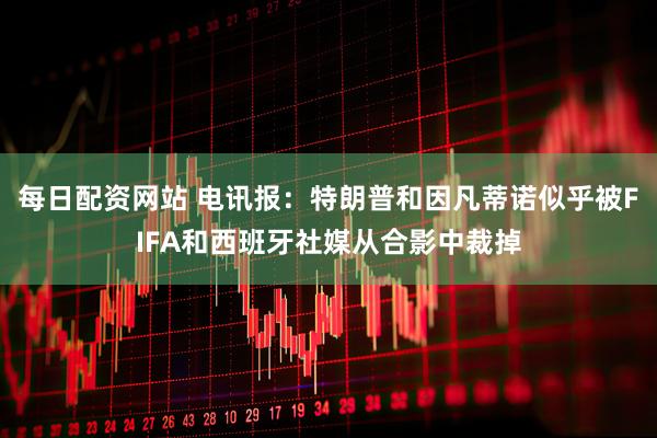 每日配资网站 电讯报：特朗普和因凡蒂诺似乎被FIFA和西班牙社媒从合影中裁掉