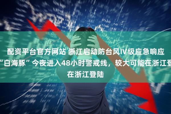 配资平台官方网站 浙江启动防台风Ⅳ级应急响应！“白海豚”今夜进入48小时警戒线，较大可能在浙江登陆