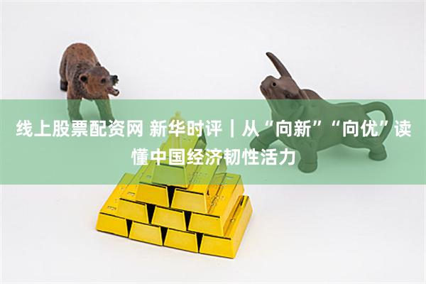 线上股票配资网 新华时评｜从“向新”“向优”读懂中国经济韧性活力