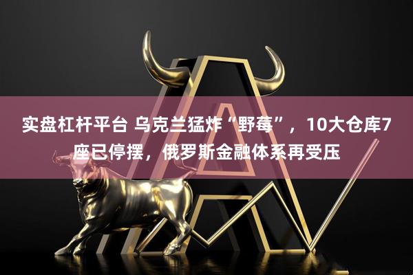 实盘杠杆平台 乌克兰猛炸“野莓”，10大仓库7座已停摆，俄罗斯金融体系再受压